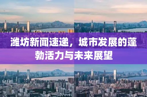 濰坊新聞速遞，城市發(fā)展的蓬勃活力與未來展望