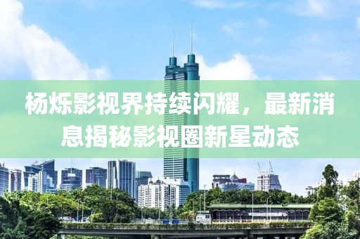 楊爍影視界持續(xù)閃耀，最新消息揭秘影視圈新星動態(tài)