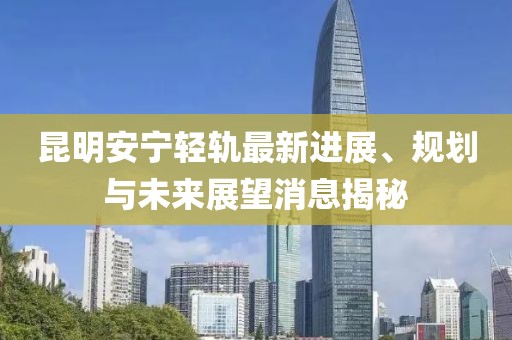 昆明安寧輕軌最新進展、規(guī)劃與未來展望消息揭秘