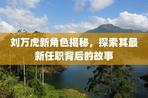 劉萬虎新角色揭秘，探索其最新任職背后的故事