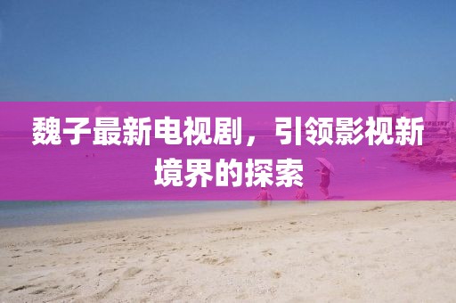 魏子最新電視劇，引領(lǐng)影視新境界的探索