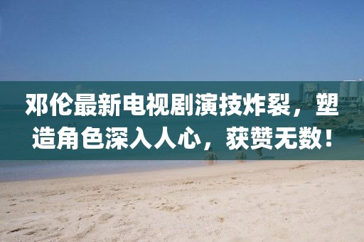 鄧倫最新電視劇演技炸裂，塑造角色深入人心，獲贊無數(shù)！