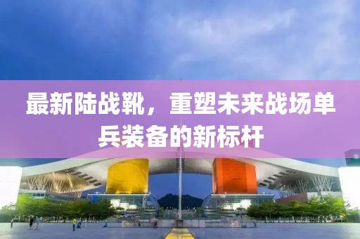 最新陸戰(zhàn)靴，重塑未來戰(zhàn)場單兵裝備的新標(biāo)桿