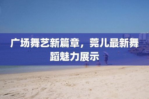 廣場(chǎng)舞藝新篇章，莞兒最新舞蹈魅力展示