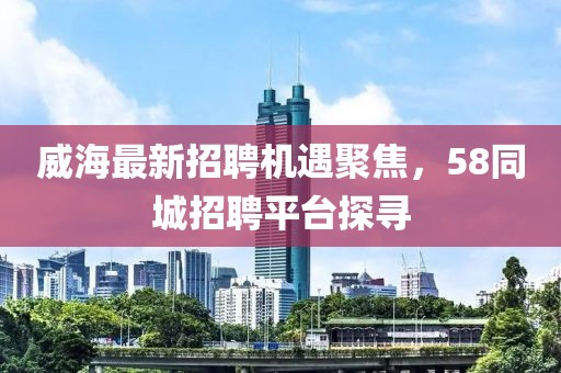 威海最新招聘機(jī)遇聚焦，58同城招聘平臺(tái)探尋