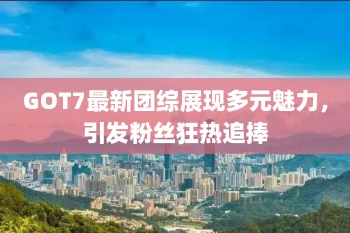 GOT7最新團綜展現(xiàn)多元魅力，引發(fā)粉絲狂熱追捧