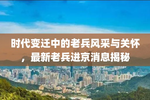 時代變遷中的老兵風(fēng)采與關(guān)懷，最新老兵進京消息揭秘
