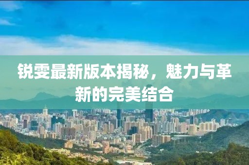 銳雯最新版本揭秘，魅力與革新的完美結合
