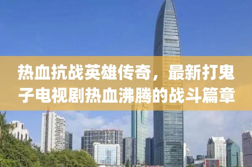 熱血抗戰(zhàn)英雄傳奇，最新打鬼子電視劇熱血沸騰的戰(zhàn)斗篇章