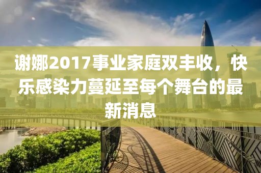 謝娜2017事業(yè)家庭雙豐收，快樂感染力蔓延至每個舞臺的最新消息