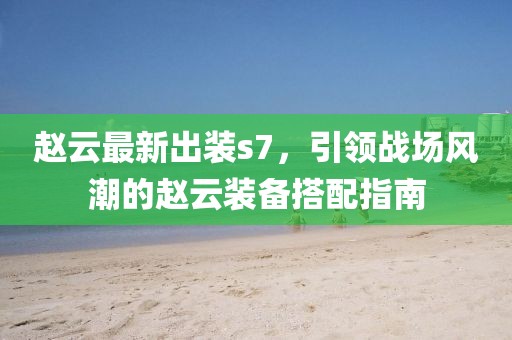 趙云最新出裝s7，引領(lǐng)戰(zhàn)場風(fēng)潮的趙云裝備搭配指南