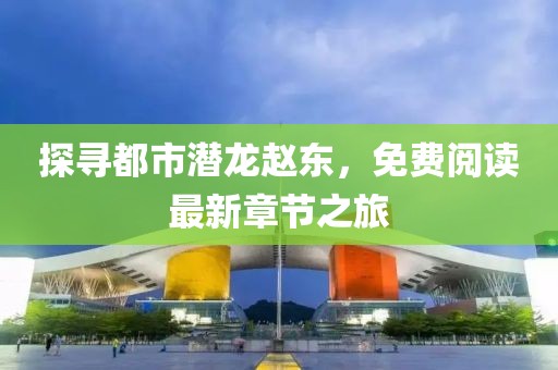 探尋都市潛龍趙東，免費(fèi)閱讀最新章節(jié)之旅