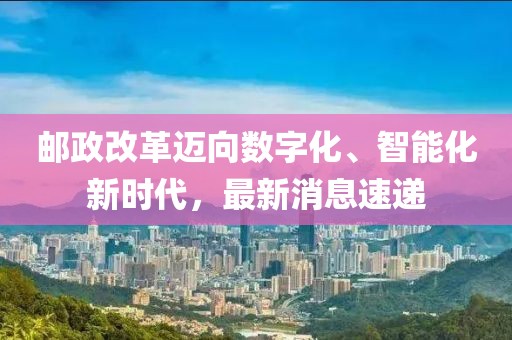 郵政改革邁向數(shù)字化、智能化新時(shí)代，最新消息速遞