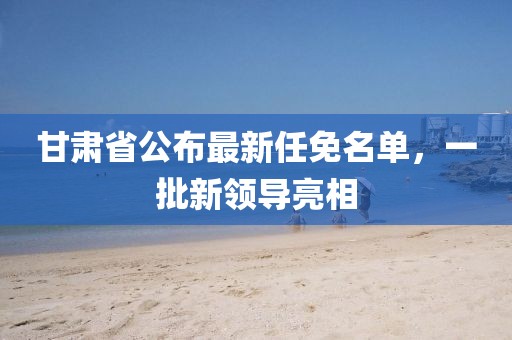 甘肅省公布最新任免名單，一批新領(lǐng)導(dǎo)亮相