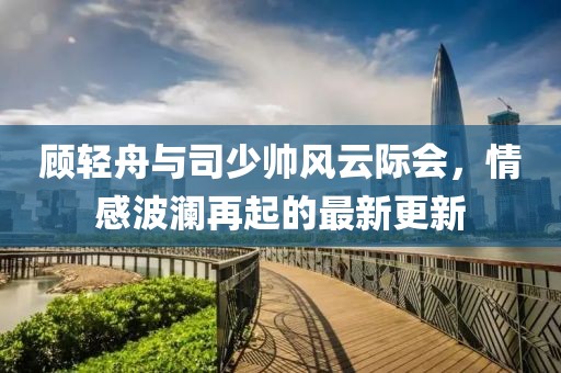 顧輕舟與司少帥風(fēng)云際會(huì)，情感波瀾再起的最新更新