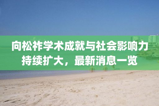 向松祚學(xué)術(shù)成就與社會(huì)影響力持續(xù)擴(kuò)大，最新消息一覽