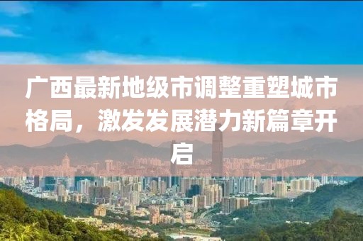 廣西最新地級市調(diào)整重塑城市格局，激發(fā)發(fā)展?jié)摿π缕麻_啟