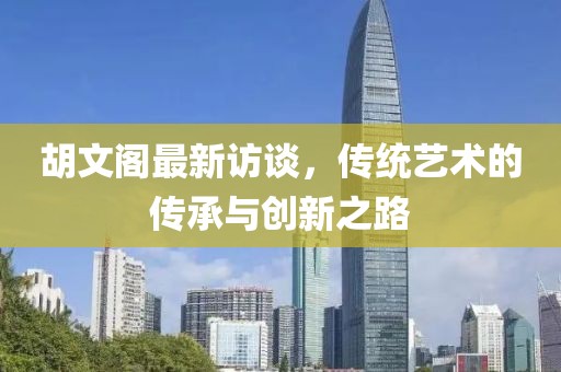 胡文閣最新訪談，傳統(tǒng)藝術(shù)的傳承與創(chuàng)新之路