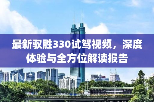 最新馭勝330試駕視頻，深度體驗(yàn)與全方位解讀報(bào)告