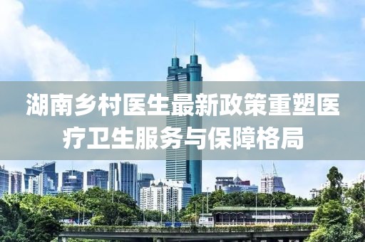 湖南鄉(xiāng)村醫(yī)生最新政策重塑醫(yī)療衛(wèi)生服務(wù)與保障格局