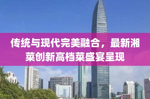 傳統(tǒng)與現(xiàn)代完美融合，最新湘菜創(chuàng)新高檔菜盛宴呈現(xiàn)