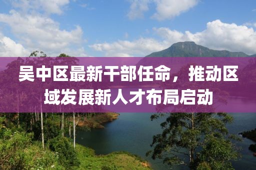 吳中區(qū)最新干部任命，推動(dòng)區(qū)域發(fā)展新人才布局啟動(dòng)