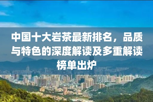 中國(guó)十大巖茶最新排名，品質(zhì)與特色的深度解讀及多重解讀榜單出爐