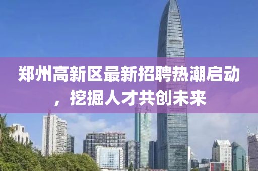 鄭州高新區(qū)最新招聘熱潮啟動，挖掘人才共創(chuàng)未來