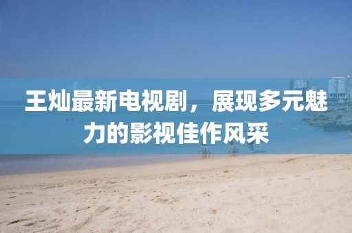 王燦最新電視劇，展現(xiàn)多元魅力的影視佳作風(fēng)采