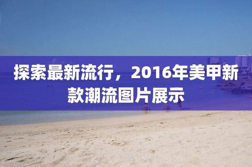 探索最新流行，2016年美甲新款潮流圖片展示