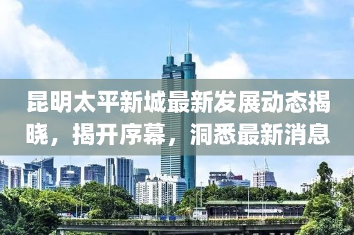 昆明太平新城最新發(fā)展動態(tài)揭曉，揭開序幕，洞悉最新消息