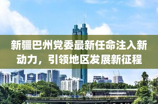 新疆巴州黨委最新任命注入新動力，引領地區(qū)發(fā)展新征程