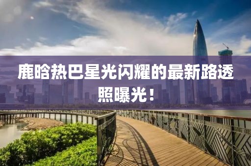 鹿晗熱巴星光閃耀的最新路透照曝光！
