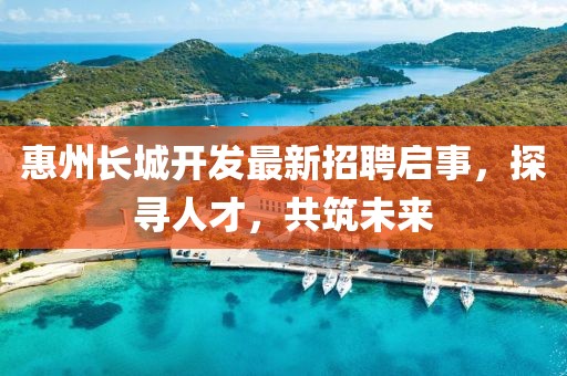 惠州長城開發(fā)最新招聘啟事，探尋人才，共筑未來