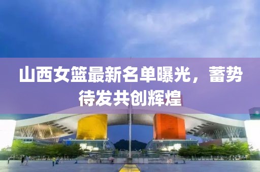 山西女籃最新名單曝光，蓄勢待發(fā)共創(chuàng)輝煌