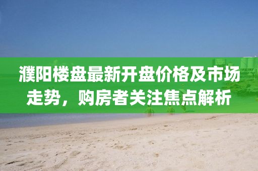 濮陽樓盤最新開盤價格及市場走勢，購房者關(guān)注焦點(diǎn)解析