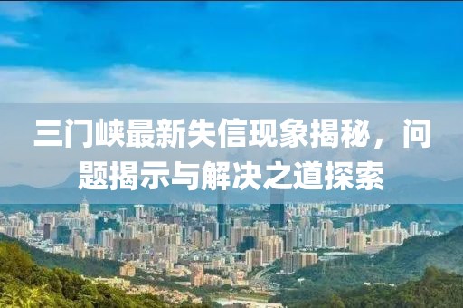 三門峽最新失信現(xiàn)象揭秘，問題揭示與解決之道探索