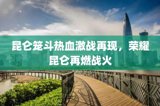 昆侖籠斗熱血激戰(zhàn)再現(xiàn)，榮耀昆侖再燃戰(zhàn)火