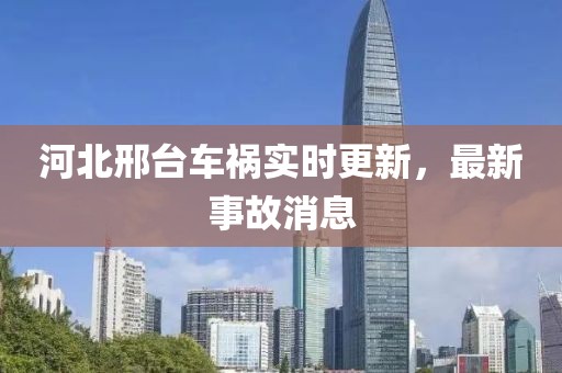 河北邢臺(tái)車禍實(shí)時(shí)更新，最新事故消息