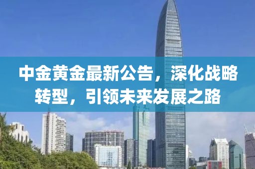 中金黃金最新公告，深化戰(zhàn)略轉(zhuǎn)型，引領(lǐng)未來(lái)發(fā)展之路