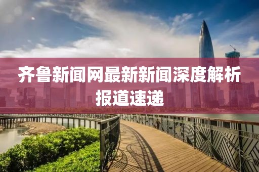 齊魯新聞網(wǎng)最新新聞深度解析報(bào)道速遞
