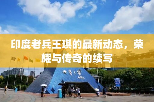 印度老兵王琪的最新動(dòng)態(tài)，榮耀與傳奇的續(xù)寫