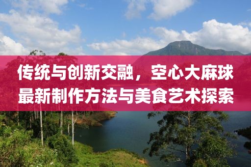 傳統(tǒng)與創(chuàng)新交融，空心大麻球最新制作方法與美食藝術(shù)探索
