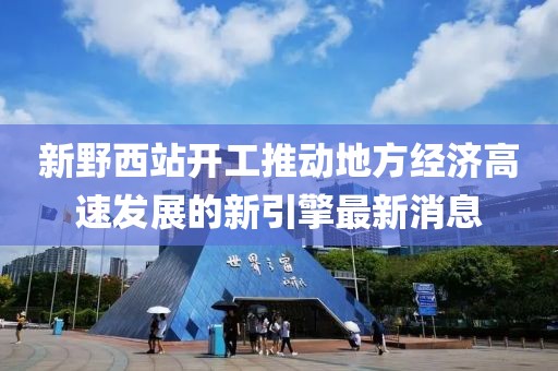 新野西站開工推動地方經(jīng)濟(jì)高速發(fā)展的新引擎最新消息