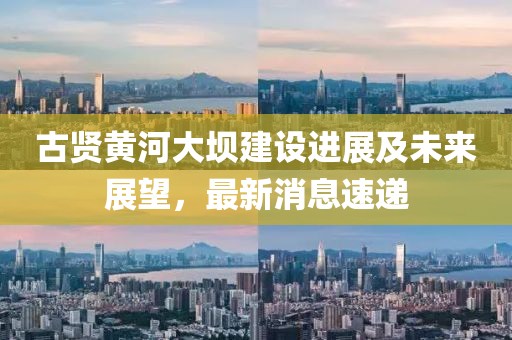 古賢黃河大壩建設(shè)進展及未來展望，最新消息速遞