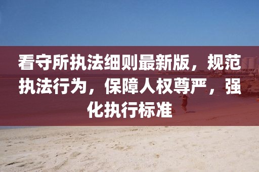 看守所執(zhí)法細則最新版，規(guī)范執(zhí)法行為，保障人權(quán)尊嚴，強化執(zhí)行標(biāo)準(zhǔn)