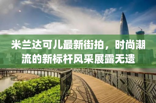 米蘭達(dá)可兒最新街拍，時(shí)尚潮流的新標(biāo)桿風(fēng)采展露無(wú)遺