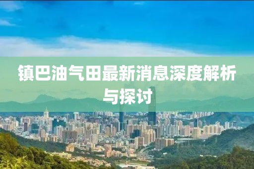 鎮(zhèn)巴油氣田最新消息深度解析與探討