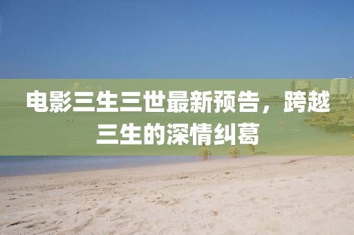 電影三生三世最新預(yù)告，跨越三生的深情糾葛