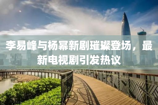 李易峰與楊冪新劇璀璨登場(chǎng)，最新電視劇引發(fā)熱議